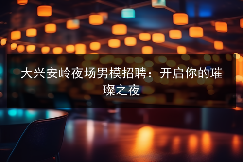 大兴安岭夜场男模招聘：开启你的璀璨之夜图片