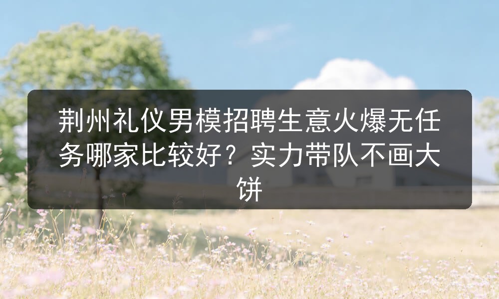 荆州礼仪男模招聘生意火爆无任务哪家比较好？实力带队不画大饼图片