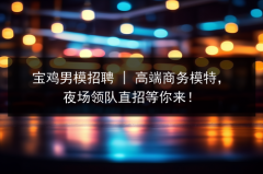 宝鸡男模招聘 | 高商务模特，夜场领队直招等你来！图片预览